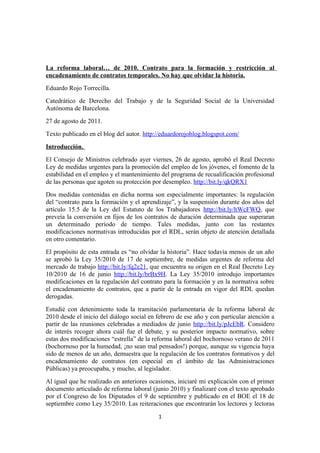 La reforma laboral… de 2010. Contrato para la formación y restricción al
encadenamiento de contratos temporales. No hay que olvidar la historia.
Eduardo Rojo Torrecilla.
Catedrático de Derecho del Trabajo y de la Seguridad Social de la Universidad
Autónoma de Barcelona.
27 de agosto de 2011.
Texto publicado en el blog del autor. http://eduardorojoblog.blogspot.com/
Introducción.
El Consejo de Ministros celebrado ayer viernes, 26 de agosto, aprobó el Real Decreto
Ley de medidas urgentes para la promoción del empleo de los jóvenes, el fomento de la
estabilidad en el empleo y el mantenimiento del programa de recualificación profesional
de las personas que agoten su protección por desempleo. http://bit.ly/qkQRX1
Dos medidas contenidas en dicha norma son especialmente importantes: la regulación
del “contrato para la formación y el aprendizaje”, y la suspensión durante dos años del
artículo 15.5 de la Ley del Estatuto de los Trabajadores http://bit.ly/hWcFWQ, que
preveía la conversión en fijos de los contratos de duración determinada que superaran
un determinado período de tiempo. Tales medidas, junto con las restantes
modificaciones normativas introducidas por el RDL, serán objeto de atención detallada
en otro comentario.
El propósito de esta entrada es “no olvidar la historia”. Hace todavía menos de un año
se aprobó la Ley 35/2010 de 17 de septiembre, de medidas urgentes de reforma del
mercado de trabajo http://bit.ly/fq2e21, que encuentra su origen en el Real Decreto Ley
10/2010 de 16 de junio http://bit.ly/brBx9H. La Ley 35/2010 introdujo importantes
modificaciones en la regulación del contrato para la formación y en la normativa sobre
el encadenamiento de contratos, que a partir de la entrada en vigor del RDL quedan
derogadas.
Estudié con detenimiento toda la tramitación parlamentaria de la reforma laboral de
2010 desde el inicio del diálogo social en febrero de ese año y con particular atención a
partir de las reuniones celebradas a mediados de junio http://bit.ly/pJcEbR. Considero
de interés recoger ahora cuál fue el debate, y su posterior impacto normativo, sobre
estas dos modificaciones “estrella” de la reforma laboral del bochornoso verano de 2011
(bochornoso por la humedad, ¡no sean mal pensados!) porque, aunque su vigencia haya
sido de menos de un año, demuestra que la regulación de los contratos formativos y del
encadenamiento de contratos (en especial en el ámbito de las Administraciones
Públicas) ya preocupaba, y mucho, al legislador.
Al igual que he realizado en anteriores ocasiones, iniciaré mi explicación con el primer
documento articulado de reforma laboral (junio 2010) y finalizaré con el texto aprobado
por el Congreso de los Diputados el 9 de septiembre y publicado en el BOE el 18 de
septiembre como Ley 35/2010. Las reiteraciones que encontrarán los lectores y lectoras

                                           1
 