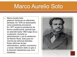  Marco Aurelio Soto
gobernó Honduras en diferentes
periodos. En 1876 se desempeñó
como presidente provisional.
En 1877 ocupó la presidencia de
forma constitucional, período que
se extendió hasta 1883 luego de su
re-elección. Durante su
administración y con la asistencia
de Ramón Rosa, Soto puso en
marcha las reformas liberales.
Estas reformas de tipo
administrativo, político, económico
y social, intentaron darle un giro a
la situación desastrosa que vivía
Honduras.
 