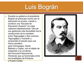  Durante su gobierno el presidente
Bográn se preocupo mucho por la
educación en el país, mando a
construir una "Escuela de
Educación Superior" en cada
cabecera departamental. Otra de
sus gestiones más favorables fue la
construcción de la carretera
entre Tegucigalpa y San Lorenzo;
Tegucigalpa y Yuscarán y
emprendió el estudió para una
futura carretera
para Comayagua, Santa
Bárbara y Copán, con el objeto de
enlazarlos a la vía férrea
del Ferrocarril Nacional de
Honduras que ya funcionaba entre
las localidades de Pimienta
y Puerto Cortés
 