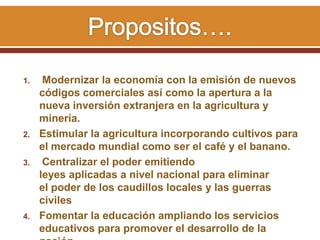1. Modernizar la economía con la emisión de nuevos
códigos comerciales así como la apertura a la
nueva inversión extranjera en la agricultura y
minería.
2. Estimular la agricultura incorporando cultivos para
el mercado mundial como ser el café y el banano.
3. Centralizar el poder emitiendo
leyes aplicadas a nivel nacional para eliminar
el poder de los caudillos locales y las guerras
civiles
4. Fomentar la educación ampliando los servicios
educativos para promover el desarrollo de la
 