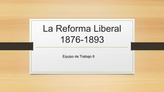La Reforma Liberal
1876-1893
Equipo de Trabajo 6
 