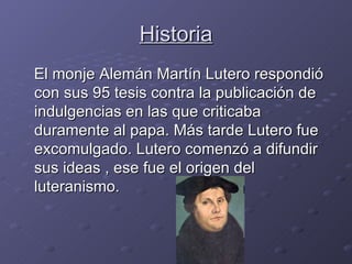 Historia El monje Alemán Martín Lutero respondió con sus 95 tesis contra la publicación de indulgencias en las que criticaba duramente al papa. Más tarde Lutero fue excomulgado. Lutero comenzó a difundir sus ideas , ese fue el origen del luteranismo. 