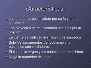 Características: Las  personas se salvaban por su fe y no por sus obras Los creyentes se relacionaban con dios por la oración La fuente de ve4rdad eran los libros sagrados Solo los sacramentos del bautismo y la eucaristía son verdaderos El culto a la virgen y los santos debe prohibirse. Negó la autoridad del papa. 