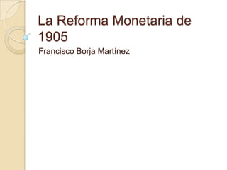 La Reforma Monetaria de
1905
Francisco Borja Martínez
 
