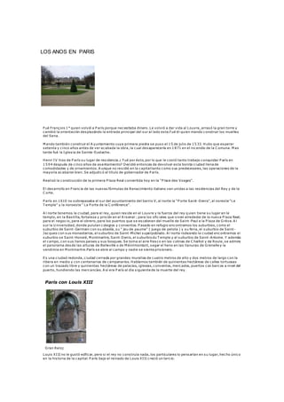 LOS ANOS EN PARIS 
Fué François 1° quien volvió a P arís porque necesitaba dinero. Le volvió a dar vida al Louvre, arrasó la gran torre y 
cambió la orientación desplazándo la entrada principal del sur al lado es te.Fué él quien mando construir los muelles 
del Sena. 
Mando también construir el A yuntamiento cuya primera piedra se puso el 15 de julio de 1533. Hubo que esperar 
setenta y c inco años antes de ver acabada la obra, la cual desaparecería en 1871 en el incendio de la C omuna. Mas 
tarde fué la Igles ia de Sainte-Eustache. 
Henri IV hizo de P arís su lugar de res idencia.¿ Fué por és to, por lo que le cos tó tanto trabajo conquistar P arís en 
1594 después de c inco años de asentamiento? Decidió entonces de devolver es ta bonita c iudad llena de 
comodidades y de ornamientos. A unque no res idió en la capital tanto como sus predecesores, las operaciones de la 
mayoría acabaron bien. Se adjudicó el título de gobernador de P arís. 
Realizó la construcción de la primera P laza Real convertida hoy en la "P lace des Vosges". 
El desarrollo en Franc ia de las nuevas fórmulas de Renacimiento italiano van unidas a las res idencias del Rey y de la 
C orte. 
P arís en 1610 no sobrepasaba el sur del ayuntamiento del barrio V, al norte la "P orte Saint -Denis", al nores te "Le 
T emple" y la noroes te " La P orte de la C onférence". 
A l norte tenemos la c iudad, para el rey, quien res ide en el Louvre y la fuerza del rey q uien tiene su lugar en le 
templo, en la Bas tilla, fortaleza y pris ión en el A rsenal ; para los ofic iales que viven alrededor de la nueva P laza Real; 
para el negoc io, para el obrero, para los puertos que se es calonan del muelle de Saint -Paul a la P laza de Grève. A l 
sur la Univers idad, donde pululan colegios y conventos. P asado en refugio encontramos los suburbios, como el 
suburbio de Saint-Germain con su abadía, su " jeu de paume" ( juego de pelota ) y su feria, el suburbio de Saint - 
Jacques con sus monasterios, el suburbio de Saint-Michel superpoblado. A l norte rodeando la c iudad encontramos el 
suburbio se Saint-Honoré, Montmartre, Saint-Denis, el suburbio du T emple y el suburbio de Saint -Antoine. Y además 
el campo, con sus llanos paises y sus bosques. Se toma el aire fres co en las colinas de C haillot y de Roule, se admira 
el panorama desde las alturas de Belleville o de Ménilmontant, segar el heno en las llanuras de Grenelle y la 
vendimia en Montmartre.París se abre al campo y nadie se s iente pris ionero. 
Es una c iudad redonda, c iudad cerrada por grandes murallas de cuatro metros de alto y dos metros de largo con la 
ribera en medio y con centenarios de campanarios. Hablamos también de quinientas hectáreas de calles tortuosas 
con un trazado libre y quinientas hectáreas de palacios, iglesias, conventos, mercados, puertos con barcos a nivel del 
puerto, hundiendo las mercancías. A sí era P arís al día s iguiente de la muerte del rey. 
Paris con Louis XIII 
Gran Reloj 
Louis XI II no le gus tó edficar, pero s i el rey no cons truía nada, los particulares lo pensarían en su lugar, hecho único 
en la his toria de la capital. P arís bajo el reinado de Louis XI II c reció un terc io. 
 