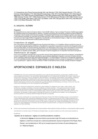 13. Compositores de la Ópera Francesa del siglo XIX Luigi Cherubini (1760-1842) Gaspare Spontini (1774–1851) 
François-Adrien Boïeldieu (1775-1834) Daniel-François Auber (1782-1871) Ferdinand Hérold (1791-1833) Giacomo 
Meyerbeer (1791-1864) Jacques-Fromental Halévy (1799-1862) Adolphe Adam (1803-1856) Hector Berlioz (1803- 
1869) Ambroise Thomas (1811-1896) Charles Gounod (1818-1893) Jacques Of fenbach (1819-1880) Charles Lecocq 
(1832-1918) Camille Saint-Saëns (1835-1921) Léo Delibes (1836-1891) Georges Bizet (1838-1875) Jules Massenet 
(1842-1912) Robert Planquette (1848-1903) 
EL SINGSPIEL ALEMAN 
Singspiel 
El singspiel tiene sus raíces en la ópera cómica, "opera buffa" italiana, "opera-comique" francesa y ballad opera inglesa. 
El singspiel siempre fue interpretado en alemán, y muchas de las óperas de este género incluían canciones folklóricas 
a lemanas y temas tomados de la literatura popular. El singspiel también hacía uso de diálogos regulares para ligar los 
v arios números musicales, en contraste con la ópera seria, que usaba recitativos para conectar arias, coros y ensambles. 
Du rante casi todo el siglo XVIII, el singspiel fue considerado un entretenimiento alegre y vulgar con música simple que 
a ctores sin mucho entrenamiento musical podían interpretar. 
Compositores de singspiel 
Dos compositores iniciales del singspiel fueron Christian Felix Weisse y J.C. Standfuss. Weisse tradujo los textos de 
muchas óperas baladas inglesas al alemán, y Standfuss las musicalizó. Compositores posteriores de singspiel incluyen a 
Johann Adam Hiller, Jiri Antonin Benda y Karl Ditters von Dittersdorf. Como grupo, estos compositores reaccionaron 
contra la seriedad y las convenciones artificiales de la ópera seria dándole a las audiencias una experiencia muy 
diferentes: la comedia musical. Hiller, quien compuso 12 óperas singspiel, fue el compositor más famoso del género. 
Transformación del singspiel 
Pese a que el singspiel comenzó como una reacción contra la forma dominante de ópera de sus t iempos, eventualmente 
a trajo a compositores como Mozart y Beethoven, que ayudarona legitimizar el género y marcaron el camino hacia la 
ópera romántica alemana del siglo XIX de Richard Wagner. "La Flauta Mágica" de Mozart es considerada singspiel por 
su uso de melodías de música folclórica, diálogo hablado y personajes cómicos, aunque el compositor se refería a la obra 
como "grand opera". Algunos críticos consideran "Fidelio" de Beethovencomo el mejor ejemplo del género singspiel. 
APORTACIONES ESPANOLES E INGLESA 
ESPANOLA De entre las aportaciones españolas a los viajes de descubrimiento y exploración c ientífica se han 
seleccionado c inco obras, c inco momentos representados por los nombres de Fernández de O viedo, Jorge Juan y 
A ntonio de Ulloa, Ruiz y P avón, Malaspina y Manuel Blanco: navegantes, exploradores, naturalistas, c ientíficos, 
aventureros, españoles o súbditos de la corona a su servicio. Su contribución al co nocimiento c ientífico y 
geográfico del Nuevo Mundo ha s ido con frecuencia ignorado, han habitado en el olvido. En algunos casos, 
relatos descriptivos, láminas y documentos han yac ido sepultados en bibliotecas y archivos, como en el caso de 
Franc isco Hernández o en el de la expedición de Malaspina. 
Dejaron su ras tro en la toponimia, nombraron y des c ribieron los espacios y las cosas: costa, mares , ríos, 
territorios, c iudades, montañas, volcanes c ordilleras, animales, plantas… ¿ Por qué razones esta inmensa 
contribución ha s ido tan olvidada u os curecida? ¿Cuáles son las causas, a quién debemos culpar, quizá a 
nosotros mismos? P or un lado, no interesaba divulgar c iertos hechos, por motivos económicos o políticos. P or 
otra parte, los es tados rivales exigían la libertad de comercio, y la batalla de la imagen y de la propaganda 
pronto la perdió la C orona por determinados hechos de la conquista. 
Es ta inmensa contribución al conocimiento permitió que a finales del XVIII Humboldt, a quien curiosamente la 
C orona había dado toda c lase de fac ilidades para realizar su viaje equinoccial de 1799 a 1804, elaborara una 
s íntesis. Las observaciones de Darwin en el Beagle (1831-1836) le permitieron años después formular la teoría 
genial de la evoluc ión. Formulación a la que no fue ajena el viaje por las costas meridionales de America y la 
vis ita a las is las Galápagos, ni la deuda, reconoc ida por el propio Darwin, con algunos naturalistas, como por 
ejemplo con Félix de A zara. 
 Es tos c inco momentos quizá puedan servir para explorar es te auténtico océano de libros y conocimientos sobre quienes 
nos abrieron un mundo nuevo. El tiempo no arregla nada y no pone a nadie en su s itio, salvo que nosotros le 
ayudemos . 
Aportes de la revolucion inglesa al constitucionalismo moderno 
La Revolución Inglesa es el proceso histórico que durante el siglo XVII acabo con el absolutismo en 
Inglaterra y reaf irmó el principio de la soberanía parlamentaria. Aparece el Agrement of the People (Pacto 
Popular), que fue elaborado en 1647 por el consejo de guerra de Cromw el. El pacto distinguía los... 
2011 Palabras9 Páginas 
 