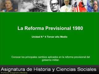 Docente: Alejandro Medina Santander La Reforma Previsional 1980 Unidad N º 4 Tercer año Medio Conocer los principales cambios aplicados en la reforma previsional del gobierno militar. 