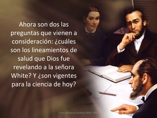 Ahora son dos las preguntas que vienen a consideración: ¿cuáles son los lineamientos de salud que Dios fue revelando a la señora White? Y ¿son vigentes para la ciencia de hoy? Yván Balabarca Cárdenas BRSP, MSP 