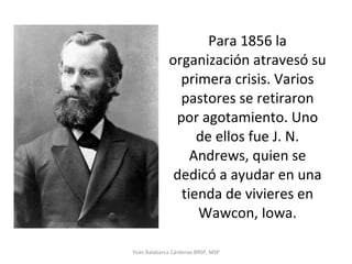 Para 1856 la organización atravesó su primera crisis. Varios pastores se retiraron por agotamiento. Uno de ellos fue J. N. Andrews, quien se dedicó a ayudar en una tienda de vivieres en Wawcon, Iowa. Yván Balabarca Cárdenas BRSP, MSP 