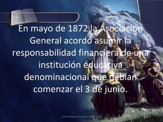 En mayo de 1872 la Asociación General acordó asumir la responsabilidad financiera de una institución educativa denominacional que debían comenzar el 3 de junio. Yván Balabarca Cárdenas BRSP, MSP 