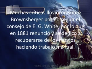 Muchas críticas llovieron sobre Brownsberger por no seguir el consejo de E. G. White, por lo que en 1881 renunció y se dedico a recuperarse de los nervios haciendo trabajo manual. Yván Balabarca Cárdenas BRSP, MSP 