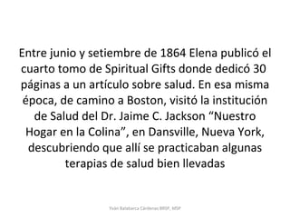 Entre junio y setiembre de 1864 Elena publicó el cuarto tomo de Spiritual Gifts donde dedicó 30  páginas a un artículo sobre salud. En esa misma época, de camino a Boston, visitó la institución de Salud del Dr. Jaime C. Jackson “Nuestro Hogar en la Colina”, en Dansville, Nueva York, descubriendo que allí se practicaban algunas terapias de salud bien llevadas Yván Balabarca Cárdenas BRSP, MSP 