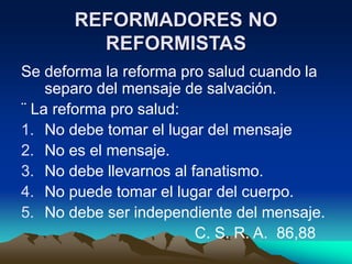 REFORMADORES NO
REFORMISTAS
Se deforma la reforma pro salud cuando la
separo del mensaje de salvación.
¨ La reforma pro salud:
1. No debe tomar el lugar del mensaje
2. No es el mensaje.
3. No debe llevarnos al fanatismo.
4. No puede tomar el lugar del cuerpo.
5. No debe ser independiente del mensaje.
C. S. R. A. 86,88
 