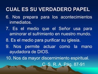 CUAL ES SU VERDADERO PAPEL
6. Nos prepara para los acontecimientos
inmediatos.
7. Es el medio que el Señor usa para
aminorar el sufrimiento en nuestro mundo.
8. Es el medio para purificar su iglesia.
9. Nos permite actuar como la mano
ayudadora de DIOS.
10. Nos da mayor discernimiento espiritual.
C. S. R. A. Pág. 87-91
 