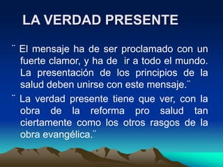 LA VERDAD PRESENTE
¨ El mensaje ha de ser proclamado con un
fuerte clamor, y ha de ir a todo el mundo.
La presentación de los principios de la
salud deben unirse con este mensaje.¨
¨ La verdad presente tiene que ver, con la
obra de la reforma pro salud tan
ciertamente como los otros rasgos de la
obra evangélica.¨
 