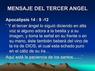 MENSAJE DEL TERCER ANGEL
Apocalipsis 14 : 9 -12
¨ Y el tercer ángel lo siguió diciendo en alta
voz si alguno adora a la bestia y a su
imagen, y toma la señal en su frente o en
su mano, éste también beberá del vino de
la ira de DIOS, el cual esta echado puro
en el cáliz de su ira…
Aquí está la paciencia de los santos……¨
 