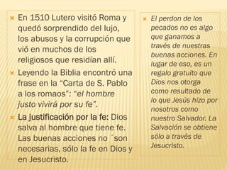  En 1510 Lutero visitó Roma y
quedó sorprendido del lujo,
los abusos y la corrupción que
vió en muchos de los
religiosos que residían allí.
 Leyendo la Biblia encontró una
frase en la “Carta de S. Pablo
a los romaos”: “el hombre
justo vivirá por su fe”.
 La justificación por la fe: Dios
salva al hombre que tiene fe.
Las buenas acciones no ´son
necesarias, sólo la fe en Dios y
en Jesucristo.
 El perdon de los
pecados no es algo
que ganamos a
través de nuestras
buenas acciones. En
lugar de eso, es un
regalo gratuito que
Dios nos otorga
como resultado de
lo que Jesús hizo por
nosotros como
nuestro Salvador. La
Salvación se obtiene
sólo a través de
Jesucristo.
 