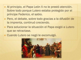  Al principio, el Papa León X no le prestó atención.
Sobre todo porque Lutero estaba protegido por el
príncipe Federico, el sabio.
 Pero, el debate, sobre todo gracias a la difusión de
la imprenta, continuó creciendo.
 Para solucionar la situación el Papa exigió a Lutero
que se retractase.
 Cuando Lutero se negó le excomulgó.
 