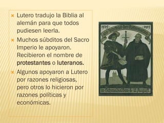  Lutero tradujo la Biblia al
alemán para que todos
pudiesen leerla.
 Muchos súbditos del Sacro
Imperio le apoyaron.
Recibieron el nombre de
protestantes o luteranos.
 Algunos apoyaron a Lutero
por razones religiosas,
pero otros lo hicieron por
razones políticas y
económicas.
 