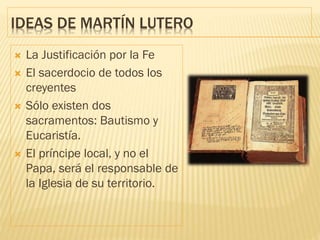 IDEAS DE MARTÍN LUTERO
 La Justificación por la Fe
 El sacerdocio de todos los
creyentes
 Sólo existen dos
sacramentos: Bautismo y
Eucaristía.
 El príncipe local, y no el
Papa, será el responsable de
la Iglesia de su territorio.
 