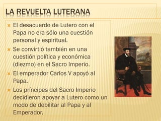 LA REVUELTA LUTERANA
 El desacuerdo de Lutero con el
Papa no era sólo una cuestión
personal y espiritual.
 Se convirtió también en una
cuestión política y económica
(diezmo) en el Sacro Imperio.
 El emperador Carlos V apoyó al
Papa.
 Los príncipes del Sacro Imperio
decidieron apoyar a Lutero como un
modo de debilitar al Papa y al
Emperador.
 