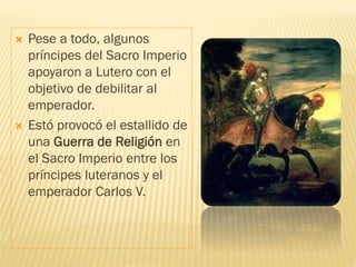  Pese a todo, algunos
príncipes del Sacro Imperio
apoyaron a Lutero con el
objetivo de debilitar al
emperador.
 Estó provocó el estallido de
una Guerra de Religión en
el Sacro Imperio entre los
príncipes luteranos y el
emperador Carlos V.
 