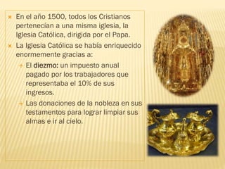  En el año 1500, todos los Cristianos
pertenecían a una misma iglesia, la
Iglesia Católica, dirigida por el Papa.
 La Iglesia Católica se había enriquecido
enormemente gracias a:
 El diezmo: un impuesto anual
pagado por los trabajadores que
representaba el 10% de sus
ingresos.
 Las donaciones de la nobleza en sus
testamentos para lograr limpiar sus
almas e ir al cielo.
 
