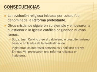 CONSECUENCIAS
 La revolución religiosa iniciada por Lutero fue
denominada la Reforma protestante.
 Otros cristianos siguieron su ejemplo y empezaron a
cuestionar a la Iglesia católica originando nuevas
ramas:
 Suiza: Juan Calvino creó el calvinismo o presbiterianismo
basado en la idea de la Predestinación.
 Inglaterra: los intereses personales y políticos del rey
Enrique VIII provocarón una reforma religiosa en
Inglaterra.
 