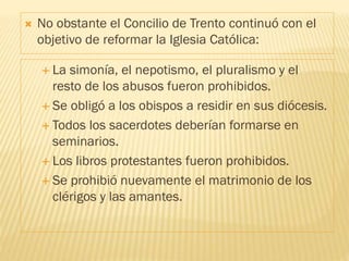  La simonía, el nepotismo, el pluralismo y el
resto de los abusos fueron prohibidos.
 Se obligó a los obispos a residir en sus diócesis.
 Todos los sacerdotes deberían formarse en
seminarios.
 Los libros protestantes fueron prohibidos.
 Se prohibió nuevamente el matrimonio de los
clérigos y las amantes.
 No obstante el Concilio de Trento continuó con el
objetivo de reformar la Iglesia Católica:
 