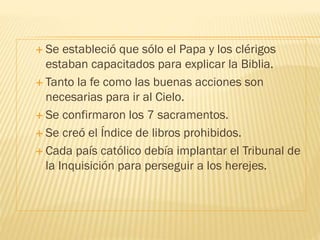  Se estableció que sólo el Papa y los clérigos
estaban capacitados para explicar la Biblia.
 Tanto la fe como las buenas acciones son
necesarias para ir al Cielo.
 Se confirmaron los 7 sacramentos.
 Se creó el Índice de libros prohibidos.
 Cada país católico debía implantar el Tribunal de
la Inquisición para perseguir a los herejes.
 