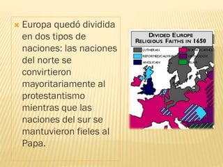 Europa quedó dividida
en dos tipos de
naciones: las naciones
del norte se
convirtieron
mayoritariamente al
protestantismo
mientras que las
naciones del sur se
mantuvieron fieles al
Papa.
 