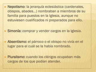  Nepotismo: la jerarquía eclesiástica (cardenales,
obispos, abades…) nombraban a miembros de su
familia para puestos en la Iglesia, aunque no
estuviesen cualificados ni preparados para ello.
 Simonía: comprar y vender cargos en la Iglesia.
 Absentismo: el párroco o el obispo no vivía en el
lugar para el cuál se la había nombrado.
 Pluralismo: cuando los clérigos ocupaban más
cargos de los que podían atender.
 