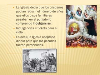  La Iglesia decía que los cristianos
podían reducir el número de años
que ellos o sus familiares
pasaban en el purgatorio
comprando indulgencias.
 Indulgencias = tickets para el
cielo
 Es decir, la Iglesia aceptaba
dinero para que los pecados
fueran perdonados.
 