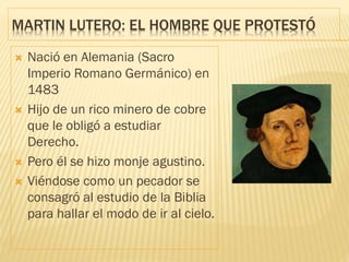 MARTIN LUTERO: EL HOMBRE QUE PROTESTÓ
 Nació en Alemania (Sacro
Imperio Romano Germánico) en
1483
 Hijo de un rico minero de cobre
que le obligó a estudiar
Derecho.
 Pero él se hizo monje agustino.
 Viéndose como un pecador se
consagró al estudio de la Biblia
para hallar el modo de ir al cielo.
 
