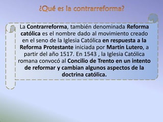 La Contrarreforma, también denominada Reforma
católica es el nombre dado al movimiento creado
en el seno de la Iglesia Católica en respuesta a la
Reforma Protestante iniciada por Martin Lutero, a
partir del año 1517. En 1543 , la Iglesia Católica
romana convocó al Concilio de Trento en un intento
de reformar y cambian algunos aspectos de la
doctrina católica.
 
