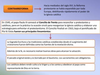 Hacia mediados del siglo XVI, la Reforma
protestante se había expandido por toda
Europa, debilitando rápidamente el poder de
la Iglesia católica
CONTRARREFORMA
En 1545, el papa Paulo III convocó al Concilio de Trento para reconciliar a protestantes y
católicos, pero en la práctica la ocasión sirvió para reorganizar la Iglesia católica y elaborar una
estrategia para enfrentar el protestantismo. El Concilio finalizó en 1563, bajo el pontificado de
Pío IV. Estos fueron sus principales lineamientos:
La Sagrada Escritura y las tradiciones católicas establecidas desde el surgimiento del
cristianismo fueron definidas como las fuentes de la revelación divina.
Además de la fe, es necesario realizar buenas obras para alcanzar la salvación.
El pecado original existe y es borrado por el bautismo. Los sacramentos son obligatorios.
Los católicos deben rendir culto a la Virgen y a los santos y obedecer al papa como
representante de Dios en la tierra.
 