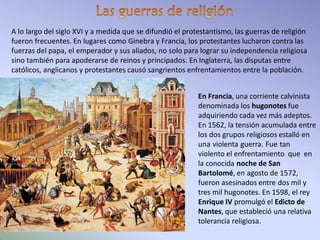 A lo largo del siglo XVI y a medida que se difundió el protestantismo, las guerras de religión
fueron frecuentes. En lugares como Ginebra y Francia, los protestantes lucharon contra las
fuerzas del papa, el emperador y sus aliados, no solo para lograr su independencia religiosa
sino también para apoderarse de reinos y principados. En Inglaterra, las disputas entre
católicos, anglicanos y protestantes causó sangrientos enfrentamientos entre la población.
En Francia, una corriente calvinista
denominada los hugonotes fue
adquiriendo cada vez más adeptos.
En 1562, la tensión acumulada entre
los dos grupos religiosos estalló en
una violenta guerra. Fue tan
violento el enfrentamiento que en
la conocida noche de San
Bartolomé, en agosto de 1572,
fueron asesinados entre dos mil y
tres mil hugonotes. En 1598, el rey
Enrique IV promulgó el Edicto de
Nantes, que estableció una relativa
tolerancia religiosa.
 