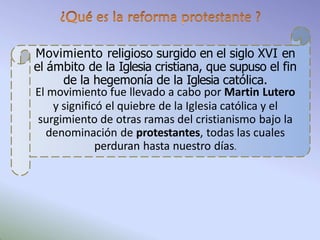 Movimiento religioso surgido en el siglo XVI en
el ámbito de la Iglesia cristiana, que supuso el fin
de la hegemonía de la Iglesia católica.
El movimiento fue llevado a cabo por Martin Lutero
y significó el quiebre de la Iglesia católica y el
surgimiento de otras ramas del cristianismo bajo la
denominación de protestantes, todas las cuales
perduran hasta nuestro días.
 