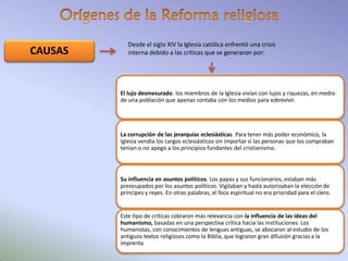 CAUSAS
Desde el siglo XIV la Iglesia católica enfrentó una crisis
interna debido a las críticas que se generaron por:
El lujo desmesurado. los miembros de la Iglesia vivían con lujos y riquezas, en medio
de una población que apenas contaba con los medios para sobrevivir.
La corrupción de las jerarquías eclesiásticas. Para tener más poder económico, la
Iglesia vendía los cargos eclesiásticos sin importar si las personas que los compraban
tenían o no apego a los principios fundantes del cristianismo.
Su influencia en asuntos políticos. Los papas y sus funcionarios, estaban más
preocupados por los asuntos políticos. Vigilaban y hasta autorizaban la elección de
príncipes y reyes. En otras palabras, el foco espiritual no era prioridad para el clero.
Este tipo de críticas cobraron más relevancia con la influencia de las ideas del
humanismo, basadas en una perspectiva crítica hacia las instituciones. Los
humanistas, con conocimientos de lenguas antiguas, se abocaron al estudio de los
antiguos textos religiosos como la Biblia, que lograron gran difusión gracias a la
imprenta
 