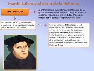 Era un fraile alemán que pertenecía a la Orden de los San
Agustín. Fue ordenado sacerdote en 1507 y se convirtió en
profesor de Teología en la Universidad de Wittenberg,
donde se dedicó a estudiar en profundidad la Biblia.
MARTIN LUTERO
El 15 de marzo de 1515, el papa León X
promulgó una bula en la que se ordenaba
aplicar nuevas en que un fiel pagaba una
cantidad de indulgencias: una práctica
bastante común en la Iglesia que consistía
dinero a cambio de la salvación eterna. El
dinero recaudado sería utilizado para
financiar la construcción de la basílica de San
Pedro, en Roma.
Visita a Roma en 1512, donde observó
la opulencia y la corrupción del papado
y las autoridades eclesiásticas.
Por que
 