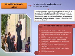 La práctica de las indulgencias causó
indignación a Lutero.
La indignación de
Lutero
Para hacer pública su oposición, en 1517 fijó en la puerta de la
iglesia de Wittenberg (Alemania) sus 95 tesis en contra de la
Iglesia católica. Lutero contó con el apoyo de nobles y príncipes
alemanes que vieron en su acto de rebeldía la excusa perfecta
para librarse del poder del papa y, de paso, independizarse del
emperador Carlos V.
• La salvación solo se debe a la fe y no a la
realización de obras ni a la compra de indulgencias.
• Cada persona puede interpretar libremente la
Biblia.
• La única fuente de verdad es la Biblia y no los
dogmas católicos creados posteriormente.
• El bautismo y la eucaristía son los sacramentos
verdaderos.
• El papado no es una institución creada por
Jesucristo.
• No es necesario rendir culto a la Virgen ni a los
santos.
• El purgatorio no existe.
Puntos fundamentales de las 95 tesis
 