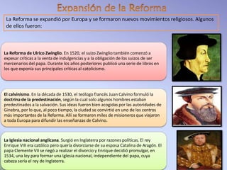 La Reforma se expandió por Europa y se formaron nuevos movimientos religiosos. Algunos
de ellos fueron:
La Reforma de Ulrico Zwinglio. En 1520, el suizo Zwinglio también comenzó a
expesar críticas a la venta de indulgencias y a la obligación de los suizos de ser
mercenarios del papa. Durante los años posteriores publicó una serie de libros en
los que exponía sus principales críticas al catolicismo.
El calvinismo. En la década de 1530, el teólogo francés Juan Calvino formuló la
doctrina de la predestinación, según la cual solo algunos hombres estaban
predestinados a la salvación. Sus ideas fueron bien acogidas por las autoridades de
Ginebra, por lo que, al poco tiempo, la ciudad se convirtió en uno de los centros
más importantes de la Reforma. Allí se formaron miles de misioneros que viajaron
a toda Europa para difundir las enseñanzas de Calvino.
La Iglesia nacional anglicana. Surgió en Inglaterra por razones políticas. El rey
Enrique VIII era católico pero quería divorciarse de su esposa Catalina de Aragón. El
papa Clemente VII se negó a realizar el divorcio y Enrique decidió promulgar, en
1534, una ley para formar una Iglesia nacional, independiente del papa, cuya
cabeza sería el rey de Inglaterra.
 