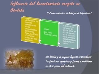 Influencia del levantamiento surgido en Córdoba“Tal como aconteció en la lucha por la Independencia”Los hechos y su pequeña leyenda trascendieron las fronteras argentinas y fueron a redoblarse en otros países del continente.
