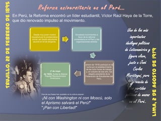 Reforma universitaria en el Perú…En Perú, la Reforma encontró un líder estudiantil, Víctor Raúl Haya de la Torre, que dio renovado impulso al movimiento.Uno de los más importantes ideólogos políticos de Latinoamérica y figura clave, junto a José Carlos Mariátegui, para la formación de los partidos políticos de masas en el Perú.Trujillo, 22 de febrero de 1895 Lima, 2 de agosto de 1979 Dos de sus frases han quedado en la cultura popular:"¡Ni con Washington ni con Moscú, solo el Aprismo salvará el Perú!""¡Pan con Libertad!"