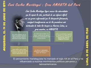 José Carlos Mariátegui : Gran AMAUTA del PerúJosé Carlos Mariátegui logró vencer las adversidades que le impuso la vida, partiendo de una infancia difícil, con una grave enfermedad que lo discapacitó físicamente, consiguió transformarse uno de los pensadores más destacados de todos los tiempos en América Latina, un gran maestro, un AMAUTA.Moquegua, el 14 de junio de 1894 Lima, 16 de abril de 1930 El pensamiento mariateguista ha marcado el siglo XX en el Perú y ha influenciado a muchos movimientos políticos peruanos y latinoamericanos.