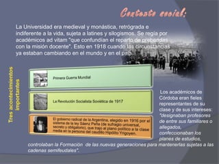 Contexto social:La Universidad era medieval y monástica, retrógrada e indiferente a la vida, sujeta a latines y silogismos. Se regía por académicos ad vitam "que confundían el reparto de prebendas con la misión docente". Esto en 1918 cuando las circunstancias ya estaban cambiando en el mundo y en el país.Tres acontecimientos importantes Los académicos de                                      						Córdoba eran fieles      						representantes de su 						clase y de sus intereses: 						"designaban profesores 						de entre sus familiares o 						allegados, 							confeccionaban los 							planes de estudios, controlaban la Formación  de las nuevas generaciones para mantenerlas sujetas a las cadenas semifeudales".