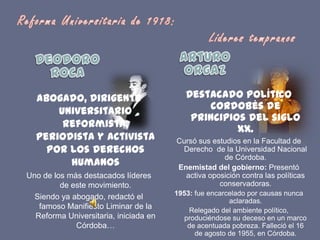 Reforma Universitaria de 1918: 						Líderes tempranosArturo OrgazDeodoro RocaDestacado político cordobés de principios del siglo XX.Cursó sus estudios en la Facultad de Derecho  de la Universidad Nacional de Córdoba.Enemistad del gobierno: Presentó activa oposición contra las políticas conservadoras.1953: fue encarcelado por causas nunca aclaradas.Relegado del ambiente político, produciéndose su deceso en un marco de acentuada pobreza. Falleció el 16 de agosto de 1955, en Córdoba.Abogado, dirigente universitario reformista, periodista y activista por los derechos humanosUno de los más destacados líderes de este movimiento.Siendo ya abogado, redactó el famoso Manifiesto Liminar de la Reforma Universitaria, iniciada en Córdoba…