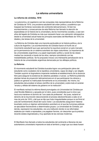 La reforma universitaria
La reforma de córdoba, 1918
La autonomía y el cogobierno son las conquistas más representativas de la Reforma
de Córdoba de 1918, una proclama estudiantil del orden político y académico que
traspasó las fronteras nacionales del continente latinoamericano. Si bien los
acontecimientos y consecuencias de esta Reforma han llamado la atención de
especialistas en la historia de la universidad y de los movimientos sociales, a casi cien
años del legado de Córdoba es más que necesario hacer una valoración retrospectiva
desde la universidad actual hasta los principios esenciales del Manifiesto de 1918, los
ideales y las tareas de la universidad.
La Reforma de Córdoba dejó una impronta perdurable en la historia política y de la
cultura de Argentina. Los acontecimientos de Córdoba fueron el triunfo de un
movimiento estudiantil que supo aprovechar la coyuntura social en un país marcado
por la permanencia de un sistema autoritario de viejas costumbres. La importancia de
las universidades argentinas y su papel organizador político y social de las clases
medias fue creciendo a través de los años, siempre coincidiendo con las
inestabilidades políticas. Se ha propuesto incluso una interesante periodización de la
historia de las universidades argentinas demarcada por los altibajos políticos.
La Reforma
El movimiento estudiantil de Córdoba buscaba lograr una participación plena del
estudiante como ciudadano de la república universitaria, capaz de elegir y ser elegido.
También suprimir el dogmatismo imperante mediante el establecimiento de la docencia
libre para asegurar la existencia de cátedras paralelas o nuevas. La Reforma pretendía
plantear temas de proyección latinoamericana en el que participaran los obreros y
público en general no matriculado formalmente en la universidad. Así mismo, los
estudiantes denunciaban el atraso científico de la universidad y sobre todo el carácter
“arcaico y elitista del sistema de gobierno en la institución”.
El manifiesto rechazó la reforma liberal promulgada a la Universidad de Córdoba por
José Nicolás Matienzo y apoyada por el clero, pues consideraba que lo único que
hacía era mantener el dominio de “una casta de profesores”. Así pues, reclamó el
derecho de la insurrección desconociendo el proceso electoral llevado a cabo en el
mes de junio de 1918, y del que se dijo que hubo irregularidades porque no se firmó el
acta del nombramiento oficial del nuevo rector. Los estudiantes aseguraron haberse
levantado contra un régimen administrativo autoritario en el que las funciones públicas
se ejecutaban favoreciendo a determinados grupos. La Universidad de Córdoba, por
demás, expresaron los estudiantes, era una institución donde no se reformaban
estatutos por miedo a represalias y se pagaban favores, sin descontar que la práctica
docente estaba dogmatizada y muy apartada de las ciencias modernas.
El Manifiesto hizo llamado a todos los estudiantes del continente a liberarse de ese
autoritarismo universitario imperante en todo el territorio y exigir que sus ideas fuesen
2
 