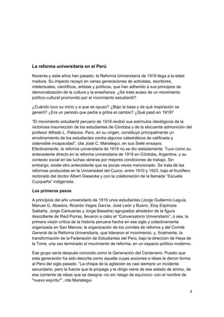 La reforma universitaria en el Perú
Noventa y siete años han pasado: la Reforma Universitaria de 1919 llega a la edad
madura. Su impacto recayó en varias generaciones de activistas, escritores,
intelectuales, científicos, artistas y políticos, que han adherido a sus principios de
democratización de la cultura y la enseñanza. ¿Se trata acaso de un movimiento
político-cultural promovido por el movimiento estudiantil?
¿Cuándo tuvo su inicio y a que se opuso? ¿Bajo la base y de qué inspiración se
generó? ¿Era un periodo que pedía a gritos el cambio? ¿Qué pasó en 1919?
“El movimiento estudiantil peruano de 1919 recibió sus estímulos ideológicos de la
victoriosa insurrección de los estudiantes de Córdoba y de la elocuente admonición del
profesor Alfredo L. Palacios. Pero, en su origen, constituyó principalmente un
amotinamiento de los estudiantes contra algunos catedráticos de calificada y
ostensible incapacidad”, cita José C. Mariategui, en sus Siete ensayos.
Efectivamente, la reforma universitaria de 1919 no se dio aisladamente. Tuvo como su
antecedente directo en la reforma universitaria de 1918 en Córdoba, Argentina, y su
contexto social en las luchas obreras por mejores condiciones de trabajo. Sin
embargo, existe otro antecedente que es pocas veces mencionado. Se trata de las
reformas producidas en la Universidad del Cuzco, entre 1910 y 1923, bajo el fructífero
rectorado del doctor Albert Giesecke y con la colaboración de la llamada “Escuela
Cuzqueña” indigenista.
Los primeros pasos
A principios del año universitario de 1919 unos estudiantes (Jorge Guillermo Leguía,
Manuel G. Abastos, Ricardo Vegas García, José León y Bueno, Eloy Espinoza
Saldaña, Jorge Cantuarias y Jorge Basadre) agrupados alrededor de la figura
descollante de Raúl Porras, llevaron a cabo el “Conversatorio Universitario”, o sea, la
primera visión crítica de la historia peruana hecha en ese siglo y colectivamente
organizada en San Marcos; la organización de los comités de reforma y del Comité
General de la Reforma Universitaria, que lideraron el movimiento; y, finalmente, la
transformación de la Federación de Estudiantes del Perú, bajo la dirección de Haya de
la Torre, una vez terminado el movimiento de reforma, en un espacio político moderno.
Ese grupo sería después conocido como la Generación del Centenario. Puesto que
esta generación ha sido descrita como aquella cuyas acciones e ideas le dieron forma
al Perú del siglo pasado. “La chispa de la agitación es casi siempre un incidente
secundario; pero la fuerza que la propaga y la dirige viene de ese estado de ánimo, de
esa corriente de ideas que se designa -no sin riesgo de equívoco- con el nombre de
"nuevo espíritu"”, cita Mariategui.
4
 