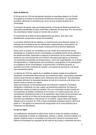 Grito de Reforma
El 28 de junio de 1919 los estudiantes reunidos en asamblea eligieron un Comité
encargado de coordinar el movimiento de Reforma Universitaria. Los estudiantes
buscaban reformular la enseñanza así como renovar la plana docente de la
Universidad.
A principios de agosto, bajo una huelga general, el Comité de Reforma presentó las
demandas estudiantiles al rector José Pardo y Barreda. En él se leía: "Por vez primera
los universitarios hablan al país en nombre de la cultura”.
El movimiento de la Reforma tenía lógicamente que atacar, ante todo, esta
estratificación conservadora de las Universidades.
La provisión arbitraria de las cátedras, el mantenimiento de profesores ineptos, la
exclusión de la enseñanza de los intelectuales independientes y renovadores, se
presentaban claramente como simple consecuencia de la doctrina oligárquica.
Estos vicios no podían ser combatidos sino por medio de la intervención de los
estudiantes en el gobierno de las universidades y el establecimiento de las cátedras y
las asistencias libres, destinadas a asegurar la eliminación de los malos profesores a
través de una concurrencia leal con hombres más aptos para ejercer su docencia.
Las demandas estudiantiles se fundamentaron, como cita Jorge Basadre, en el anhelo
de mejoramiento y modernización de la enseñanza y propugnaron en la participación
en el gobierno de las universidades, la docencia libre, el derecho de tacha, la
supresión de la lista, la libertad de enseñar y la creación de seminarios y de becas
para estudiantes pobres.
La reforma de 1919 fue, aparte de un estallido de clases medias en la población
estudiantil, una demanda clamorosa por una enseñanza mejor, una protesta ostensible
contra lo que entonces se calificó como “esclerosos de la docencia”. Sus postulados
principales afirmaron la necesidad de elevar el nivel de la docencia y de atraer a los
jóvenes hacia la ciencia y la cultura.
Hasta ese entonces, la Universidad tenía una instrucción medieval y monástica,
retrógrada e indiferente a la vida, sujeta a la enseñanza tradicional. Se regía por
académicos ineptos en todos los sentidos. Era una universidad cerrada cuando las
circunstancias ya estaban cambiando en el mundo y en nuestro propio país. Así, la
manifestación estudiantil reunida el 4 de septiembre, bajo el grito de los principios que
clamaban, terminó en la Plaza de Armas para entregar al presidente Leguía un
memorial que solicitaba su intervención en el conflicto. Leguía había sido elegido
“Maestro de la Juventud” en 1918 y había manifestado simpatías hacia la reforma al
asistir el 1º de agosto a la ceremonia de inauguración de la nueva directiva de la
Federación de Estudiantes.
Lo que se logró
La manifestación estudiantil se había hecho sentir en todos los estratos sociales y
había despertado el interés en intelectuales, políticos y artistas. Asimismo debido a la
relación existente entre la universidad y la producción cultural el movimiento de la
Reforma Universitaria ha impactado de tal modo en las formas y contenidos del arte y
5
 